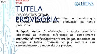 PROCESSO
CIVIL
TUTELA
PROVISÓRIA
DISPOSIÇÕES GERAIS
Art. 297. O juiz poderá determinar as medidas que
considerar adequadas para efetivação da tutela
provisória.
Parágrafo único. A efetivação da tutela provisória
observará as normas referentes ao cumprimento
provisório da sentença, no que couber.Art. 298. Na decisão que conceder, negar, modificar ou
revogar a tutela provisória, o juiz motivará seu
convencimento de modo claro e preciso.
Elder
 