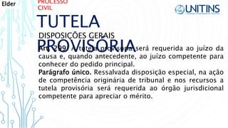PROCESSO
CIVIL
TUTELA
PROVISÓRIA
DISPOSIÇÕES GERAIS
Art. 299. A tutela provisória será requerida ao juízo da
causa e, quando antecedente, ao juízo competente para
conhecer do pedido principal.
Parágrafo único. Ressalvada disposição especial, na ação
de competência originária de tribunal e nos recursos a
tutela provisória será requerida ao órgão jurisdicional
competente para apreciar o mérito.
Elder
 