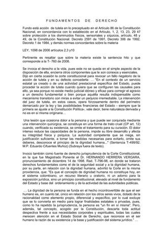 F U N D A M E N T O S D E D E R E C H O
Fundo está acción de tutela en lo preceptuado en el Artículo 86 de la Constitución
Nacional, en concordancia con lo establecido en el Artículo, 1, 2, 13, 23, 29 47
sobre protección a los disminuidos físicos, sensoriales y síquicos, artículo, 48 y
49, de la Constitución Nacional. Decreto 2591 de 1991, Decreto 306 de 1992;
Decreto 1 de 1984, y demás normas concordantes sobre la materia
LEY, 1098 de 2006 artículos 2,3 y10
Pertinente es resaltar que sobre la materia existe la sentencia hito y que
corresponde a la T- 760 de 2008.
Se invoca el derecho a la vida, pues este no se queda en el simple aspecto de la
disposición de ella, encierra otros componentes que le son conexos y esenciales.
Dijo en cierta ocasión la corte constitucional para revocar un fallo negatorio de la
acción de tutela y en su defecto concederla: … "En el contexto de un servicio
estatal ya creado o de una actividad prestacional específica del Estado, puede
proceder la acción de tutela cuando quiera que se configuren las causales para
ello, ya sea porque no existe medio judicial idóneo y eficaz para corregir el agravio
a un derecho fundamental o bien porque aquélla resulta indispensable como
mecanismo transitorio con miras a evitar un perjuicio irremediable. La intervención
del juez de tutela, en estos casos, opera forzosamente dentro del perímetro
demarcado por la ley y las posibilidades financieras del Estado - siempre que la
primera se ajuste a la Constitución Política-, vale decir, tiene naturaleza derivada y
no es en sí misma originaria…
Una lesión que ocasiona dolor a la persona y que puede ser conjurada mediante
una intervención quirúrgica, se constituye en una forma de trato cruel (CP art. 12)
cuando, verificada su existencia, se omite el tratamiento para su curación. El dolor
intenso reduce las capacidades de la persona, impide su libre desarrollo y afecta
su integridad física y psíquica. La autoridad competente que se niega, sin
justificación suficiente, a tomar las medidas necesarias para evitarlo, omite sus
deberes, desconoce el principio de la dignidad humana..." (Sentencia T-499/92.
M.P. Eduardo Cifuentes Muñoz) (Subraya fuera de texto).
Invoco también como fuente de derecho jurisprudencia de la Corte Constitucional,
en la que fue Magistrado Ponente el Dr. HERNANDO HERRERA VERGARA,
pronunciamiento de diciembre 14 de 1998. Rad. T-796-98, en donde se trataron
derechos fundamentales como el de la seguridad social y a la dignidad humana,
por su parte, en relación con la dignidad humana, advirtió la Corte en la misma
providencia, que: "Es que el concepto de dignidad humana no constituye hoy, en
el sistema colombiano, un recurso literario u oratorio, ni un adorno para la
exposición jurídica, sino un principio constitucional, elevado al nivel de fundamento
del Estado y base del ordenamiento y de la actividad de las autoridades públicas.
… La dignidad de la persona se funda en el hecho incontrovertible de que el ser
humano es, en cuanto tal, único en relación con los otros seres vivos, dotado de la
racionalidad como elemento propio, diferencial y específico, por lo cual excluye
que se lo convierta en medio para lograr finalidades estatales o privadas, pues,
como lo ha repetido la jurisprudencia, la persona es "un fin en sí misma". Pero,
además, tal concepto, acogido por la Constitución, descarta toda actitud
despectiva frente a sus necesidades corporales y espirituales, todas las cuales
merecen atención en el Estado Social de Derecho, que reconoce en el ser
humano la razón de su existencia y la base y justificación del sistema jurídico.” …
 