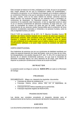 Este concepto se traduce en la idea, prohijada por la Corte, de que no se garantiza
bien ningún derecho de los que la Constitución califica de fundamentales -
intrínsecos a la persona- si a un individuo de la especie se lo condena a sobrevivir
en condiciones inferiores a las que la naturaleza le señale en cuanto ser humano.
Es decir, cuando, como en los casos materia de examen, personas menores
deben afrontar una evolución irregular de sus sistemas físico y psicológico en
condiciones de desamparo. Es importante precisar, que como en múltiples
ocasiones lo ha sostenido esta Corporación, si bien la seguridad social en salud
no es un derecho fundamental de aplicación inmediata, se erige como tal, y por
ende es susceptible de amparo por parte del juez de tutela, cuando por la
trascendencia de sus alcances resulta imprescindible para la protección de otros
derechos considerados esenciales e inherentes a la persona humana, como la
vida, la dignidad humana y la salud.”
FALLO T-873 de noviembre 22 de 2011, M. P. Mauricio González Cuervo: “El
dictamen del médico tratante respecto de un servicio de salud que requiera un
determinado paciente, debe prevalecer sobre el concepto del Comité Técnico
Científico y cualquier otro miembro de la EPS, inclusive sobre la opinión
otro (sic) profesional de la salud puesto que el médico tratante es un profesional
científicamente calificado y es quien mejor conoce la condición de salud del
paciente.”
CORTE CONSTITUCIONAL
Que tratándose de personas que por sus condiciones de debilidad manifiesta son
sujeto de especial protección por parte del Estado, como es el caso de los niños,
los discapacitados y los adultos mayores (C.P. arts. 13, 46 y 47), la salud tiene el
alcance de un derecho fundamental autónomo, sin que surja la necesidad de
demostrar conexidad alguna con otros derechos de tal rango, para efectos de
disponer su protección constitucional a través de la acción de tutela.”
I N F R A C T O R
La presente acción se dirige en contra de NUEVA EPS con sede en el Municipio
de Cartago
P R U E B A S
DOCUMENTALES: Allego a su despacho los siguientes documentos
 Fotocopia de cédula de ciudadanía de ____________________.
 Fotocopia Historia clínica (última cita) con el especialista de
_______________.
 Fotocopia fórmula médica expedida por la nutricionista.
 Fotocopia respuesta negativa de NUEVA EPS.
PRUEBAS DECRETADAS:
Las demás que considere procedente el despacho decretar para el
esclarecimiento de los hechos y la protección del derecho fundamental invocado.
A N E X O S
Los documentos presentados en el acápite de pruebas.
 