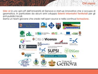 Gter srl è uno spin-off dell’Università di Genova e start-up innovativa che si occupa di
geomatica. In particolare da alcuni anni sviluppa Sistemi Informativi Territoriali per gli
enti pubblici locali.
Siamo un team giovane che crede nell’open source e nella continua formazione.
	
	
	
	
Chi siamo
 