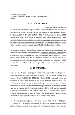 1
Honorables Magistrados
Tribunal Superior de Bogotá D.C. –Sala Penal- -reparto-
Ciudad
1.- ACCIÓN DE TUTELA :
__________________________________________identificado (a) como aparece al
pie de mi firma, ciudadano (a) en ejercicio y residente habitual de la ciudad de
Bogotá D.C., en nombre propio a tono con el artículo 86 de la Constitución Política, y
los Decretos 2591 de 1991, 306 de 1992 y 1382 de 2000, en ejercicio de la ACCIÓN
PÚBLICA DE TUTELA, a través del presente libelo, demando el amparo de los
derechos fundamentales a elegir y ser elegido y a participar en el ejercicio y control
del poder político reconocidos como fundamentales y de aplicación inmediata a partir
de los mandatos previstos en los artículos 40 y 85 de la Constitución Política.
En concreto, solicito a los señores jueces con funciones constitucionales que
abordaran el estudio de la presente demanda, suspendan la ejecución y efectos de lo
que la misma Procuraduría General de la Nación según boletín público N° 339 del
pasado lunes 20 de mayo de los corrientes denomina “...llamado preventivo a
administraciones que enfrentan procesos para revocatoria del mandato...”,dirigido
igualmente al señor Alcalde Mayor de Bogotá D.C., en ejercicio Gustavo Francisco
Petro Urrego.
2.- COMPETENCIA:
Como la presente acción se dirige en contra del servidor público que funge como
titular del Ministerio Público, vale decir en disfavor del Procurador General de la
Nación, Doctor ALEJANDRO ORDOÑEZ MALDONADO; autoridad vértice del
organismo de control quien a través de una de sus delegadas estructuró y dio forma
al documento contentivo de la prohibición que configura la vía de hecho
desconocedora de los derechos fundamentales ya señalados, es necesario precisar
que ante la vigencia del Decreto Reglamentario 1382 de 2000, son las reglas allí
fijadas las que determinan la autoridad judicial que debe asumir el conocimiento de la
presente demanda tutelar, a tono con lo que sobre el mismo tema revela el Decreto
2591 de 1991 y por supuesto el artículo 86 de nuestra Carta Política.
En este orden de ideas, según lo previsto en el numeral 1º del artículo 1° del Decreto
1382 de 2000 “…Las acciones de tutela que se interpongan contra cualquier autoridad
pública del orden nacional, salvo lo dispuesto en el siguiente inciso, serán repartidas
 