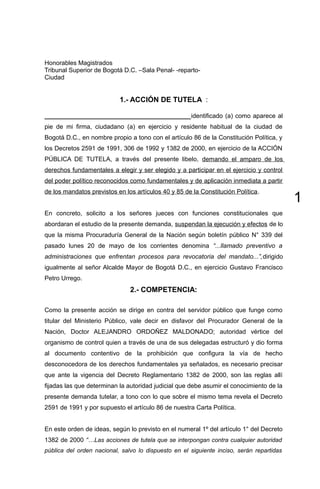 1
Honorables Magistrados
Tribunal Superior de Bogotá D.C. –Sala Penal- -reparto-
Ciudad
1.- ACCIÓN DE TUTELA :
__________________________________________identificado (a) como aparece al
pie de mi firma, ciudadano (a) en ejercicio y residente habitual de la ciudad de
Bogotá D.C., en nombre propio a tono con el artículo 86 de la Constitución Política, y
los Decretos 2591 de 1991, 306 de 1992 y 1382 de 2000, en ejercicio de la ACCIÓN
PÚBLICA DE TUTELA, a través del presente libelo, demando el amparo de los
derechos fundamentales a elegir y ser elegido y a participar en el ejercicio y control
del poder político reconocidos como fundamentales y de aplicación inmediata a partir
de los mandatos previstos en los artículos 40 y 85 de la Constitución Política.
En concreto, solicito a los señores jueces con funciones constitucionales que
abordaran el estudio de la presente demanda, suspendan la ejecución y efectos de lo
que la misma Procuraduría General de la Nación según boletín público N° 339 del
pasado lunes 20 de mayo de los corrientes denomina “...llamado preventivo a
administraciones que enfrentan procesos para revocatoria del mandato...”,dirigido
igualmente al señor Alcalde Mayor de Bogotá D.C., en ejercicio Gustavo Francisco
Petro Urrego.
2.- COMPETENCIA:
Como la presente acción se dirige en contra del servidor público que funge como
titular del Ministerio Público, vale decir en disfavor del Procurador General de la
Nación, Doctor ALEJANDRO ORDOÑEZ MALDONADO; autoridad vértice del
organismo de control quien a través de una de sus delegadas estructuró y dio forma
al documento contentivo de la prohibición que configura la vía de hecho
desconocedora de los derechos fundamentales ya señalados, es necesario precisar
que ante la vigencia del Decreto Reglamentario 1382 de 2000, son las reglas allí
fijadas las que determinan la autoridad judicial que debe asumir el conocimiento de la
presente demanda tutelar, a tono con lo que sobre el mismo tema revela el Decreto
2591 de 1991 y por supuesto el artículo 86 de nuestra Carta Política.
En este orden de ideas, según lo previsto en el numeral 1º del artículo 1° del Decreto
1382 de 2000 “…Las acciones de tutela que se interpongan contra cualquier autoridad
pública del orden nacional, salvo lo dispuesto en el siguiente inciso, serán repartidas
 