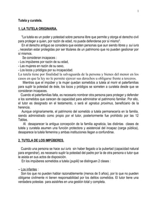 Tutela y curatela.
1. LA TUTELA ORIGINARIA.
"La tutela es un poder y potestad sobre persona libre que permite y otorga el derecho civil
para proteger a quien, por razón de edad, no puede defenderse por sí mismo".
En el derecho antiguo se considera que existen personas que aun siendo libres y sui iuris
, necesitan estar protegidas por ser titulares de un patrimonio que no pueden gestionar por
sí mismos.
Se consideran incapaces :
- Los impúberes por razón de su edad,
- Las mujeres en razón de su sexo,
- Los locos y pródigos por su incapacidad.
La tutela tiene por finalidad la salvaguarda de la persona y bienes del menor en los
casos en que la ley no le permite ejercer sus derechos u obligarse frente a terceros.
Mientras que el impúber y la mujer quedan sometidos a tutela al morir el paterfamilias
para suplir la potestad de éste, los locos y pródigos se someten a curatela desde que se
consideran incapaces.
Cuando el paterfamilias falta, es necesario nombrar otra persona para proteger y defender
a los sometidos que carecen de capacidad para administrar el patrimonio familiar. Por ello,
el tutor es designado en el testamento, o será el agnatus proximus, beneficiario de la
herencia.
Aunque originariamente, el patrimonio del sometido a tutela permanecería en la familia,
siendo administrado como propio por el tutor, posteriormente fue prohibido por las 12
Tablas.
Al desaparecer la antigua concepción de la familia agnaticia, las distintas clases de
tutela y curatela asumen una función protectora y asistencial del incapaz (carga pública),
desaparece la tutela femenina y ambas instituciones llegan a confundirse.
2. TUTELA DE LOS IMPÚBERES.
Cuando una persona se hace sui iuris sin haber llegado a la pubertad (capacidad natural
para engendrar), es necesario suplir la potestad del padre por la de otra persona o tutor que
le asista en sus actos de disposición.
En los impúberes sometidos a tutela (pupilii) se distinguen 2 clases :
-- Los infantes :
Son los que no pueden hablar razonablemente (menos de 5 años), por lo que no pueden
obligarse civilmente ni tienen responsabilidad por los delitos cometidos. El tutor tiene una
verdadera potestas para asistirles en una gestión total y completa.
1
 