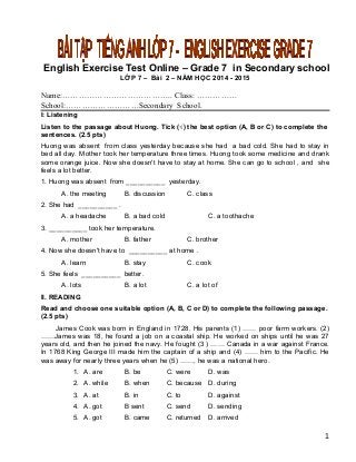 English Exercise Test Online – Grade 7 in Secondary school
LỚP 7 – Bài 2 – NĂM HỌC 2014 - 2015
Name:………………………………….. Class: ……………
School:………………………Secondary School.
I: Listening
Listen to the passage about Huong. Tick (√) the best option (A, B or C) to complete the
sentences. (2.5 pts)
Huong was absent from class yesterday because she had a bad cold. She had to stay in
bed all day. Mother took her temperature three times. Huong took some medicine and drank
some orange juice. Now she doesn't have to stay at home. She can go to school , and she
feels a lot better.
1. Huong was absent from __________ yesterday.
A. the meeting B. discussion C. class
2. She had __________ .
A. a headache B. a bad cold C. a toothache
3. __________ took her temperature.
A. mother B. father C. brother
4. Now she doesn't have to __________ at home .
A. learn B. stay C. cook
5. She feels __________ better.
A. lots B. a lot C. a lot of
II. READING
Read and choose one suitable option (A, B, C or D) to complete the following passage.
(2.5 pts)
James Cook was born in England in 1728. His parents (1) …… poor farm workers. (2)
……James was 18, he found a job on a coastal ship. He worked on ships until he was 27
years old, and then he joined the navy. He fought (3 ) …… Canada in a war against France.
In 1768 King George III made him the captain of a ship and (4) …… him to the Pacific. He
was away for nearly three years when he (5) ……, he was a national hero.
1. A. are B. be C. were D. was
2. A. while B. when C. because D. during
3. A. at B. in C. to D. against
4. A. got B sent C. send D. sending
5. A. got B. came C. returned D. arrived
1
 