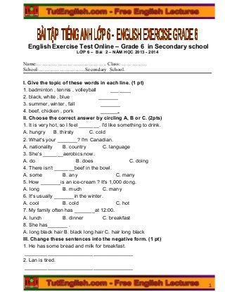 English Exercise Test Online – Grade 6 in Secondary school
LỚP 6 – Bài 2 – NĂM HỌC 2013 - 2014
Name:………………………………….. Class: ……………
School:………………………Secondary School.
I. Give the topic of these words in each line. (1 pt)
1. badminton , tennis , volleyball _______
2. black, white , blue _______
3. summer, winter , fall _______
4. beef, chicken , pork ______
II. Choose the correct answer by circling A, B or C. (2pts)
1. It is very hot, so I feel _______. I'd like something to drink.
A. hungry B. thirsty C. cold
2. What's your _______? I'm Canadian.
A. nationality B. country C. language
3. She's _______aerobics now.
A. do B. does C. doing
4. There isn’t _______beef in the bowl.
A. some B. any C. many
5. How _______is an ice-cream ? It's 1,000 dong.
A. long B. much C. many
6. It's usually _______in the winter.
A. cool B. cold C. hot
7. My family often has _______at 12:00.
A. lunch B. dinner C. breakfast
8. She has_______ .
A. long black hair B. black long hair C. hair long black
III. Change these sentences into the negative form. (1 pt)
1. He has some bread and milk for breakfast.
______________________________________
2. Lan is tired.
______________________________________
1
 