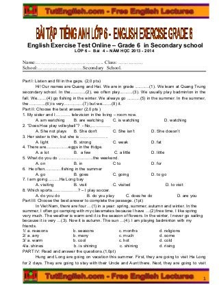English Exercise Test Online – Grade 6 in Secondary school
LỚP 6 – Bài 4 – NĂM HỌC 2013 - 2014
Name:………………………………….. Class: ……………
School:………………………Secondary School.
Part I: Listen and fill in the gaps. (2,0 pts)
Hi! Our names are Quang and Hai. We are in grade ............(1). We learn at Quang Trung
secondary school. In the.............(2), we often play...........(3). We usually play badminton in the
fall. We........(4) go fishing in the winter. We always go ...........(5) in the summer. In the summer,
the .............(6) is very................(7) but we........(8) it.
Part II: Choose the best answer (2,0 pts )
1. My sister and I ………. television in the living – room now.
A. am watching B. are watching C. is watching D. watching
2. “Does Hoa play volleyball”? - No,…………..
A. She not plays B. She don't C. She isn’t D. She doesn’t
3. Her sister is thin, but she is ………………..
A. light B. strong C. weak D. fat
4. There are...................eggs in the fridge.
A. a lot B. a few C. a little D. little
5. What do you do .............................the weekend.
A. on B. in C to D. for
6. He often..............fishing in the summer
A. go B. goes C. going D. to go
7. I am going .........Ha Long bay
A. visiting B. visit C. visited D. to visit
8. Which sports………………? – I play soccer.
A. do you do B. do you play C. does he do D. are you
Part III: Choose the best answer to complete the passage. (1pt)
In Viet Nam, there are four …(1) in a year: spring, summer, autumn and winter. In the
summer, I often go camping with my classmates because I have …(2) free time. I like spring
very much. The weather is warm and it is the season of flowers. In the winter, I never go sailing
because it is very …(3). Now it is autumn. The sun …(4). I am playing badminton with my
friends.
1/ a. reasons b. seasons c. months d. religions
2/ a. any b. many c. much d. some
3/ a. warm b. cool c. hot d. cold
4/a. shines b. is shining c. shining d. rising
PART IV: Read and answer the questions.(1,0pt)
Hung and Long are going on vacation this summer. First, they are going to visit Ha Long
for 2 days. They are going to stay with their Uncle and Aunt there. Next, they are going to visit
1
 
