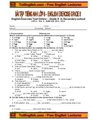 English Exercise Test Online – Grade 6 in Secondary school
LỚP 6 – Bài 6 – NĂM HỌC 2013 - 2014
Name:………………………………….. Class: ……………
School:………………………Secondary School.
I. Pronunciation Odd one out.
Which underlined sound is pronounced differently in each group? (1.25 pts)
1. A. breathe B. fourth C. tooth D. warmth
2. A. class B. plastic C. back D. grandparent
3. A. polluted B. prepared C. recycled D. watered
4. A.hear B.clear C. bear D. fear
5. A. can B. ask C. have D. understand
II. Choose the best answer to complete the sentences. (2.5 pts)
1. You can watch Harry Potter on TV ________ you can read it.
A. so. B. and . C. but . D. or .
2. “ ________ a nice T-shirt, Trang!” _ “ Thank you”
A. How . B. What . C. Which . D. It .
3. “________ films have you seen this week ?” _ “ Only one”
A. How many . B. What . C. Which . D. Who .
4. There aren’t ________ good films on TV at the moment.
A. some . B. any . C. much . D. a lot
5. If we cut down more trees, there _______ more floods.
A. are . B. were . C. have been . D. will be .
6. That is ________ book I’ve ever read.
A. the interestest . B. the interesting .
C. the most interesting D. the most interested .
7. I’ ve never seen a_______ bridge than this one.
A. longest . B. longer . C. most longest . D. more longer I
8. That dog isn’t _______it looks
A. more dangerous . B. as dangerous as
C. dangerous than . D. dangerouser than .
9. In the future, we won’t go on holiday to the beach but we ________ go on holiday to the
moon.
A. must . B. can’t . C. might . D. won’t.
10. _______ you smim when you were ten?
A. Can . B. Could . C. Will. D. Might
III. Put the verbs in the brackets in the correct form. (1.25 pts)
1. ______ you ever (see) _______ a real robot at work ? – No, never
2. If the weather (be) ________fine , we (plant) ___________some young trees in our
garden.
3. I ( read ) ____________that novel three times.
4. Maryam (stay)____________ with us at the moment.
1
 