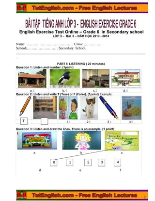 English Exercise Test Online – Grade 6 in Secondary school
LỚP 3 – Bài 6 – NĂM HỌC 2013 - 2014
Name:………………………………….. Class: ……………
School:………………………Secondary School.
_________________________________________________________________________
_
PART I: LISTENING ( 20 minutes)
Question 1: Listen and number. (1point)
a. 5 b. 5 c. 5 d. 5
Question 2: Listen and write T (True) or F (False). (1point) Example:
1 5 2 5 3 5 4 5
Question 3: Listen and draw the lines. There is an example. (1 point)
aa
a b c
d e f
1
T
1 F
3 40 1 2
 