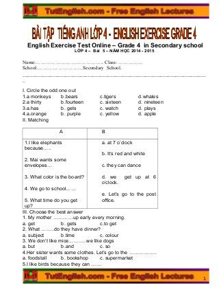 English Exercise Test Online – Grade 4 in Secondary school
LỚP 4 – Bài 5 – NĂM HỌC 2014 - 2015
Name:………………………………….. Class: ……………
School:………………………Secondary School.
_________________________________________________________________________
_
I. Circle the odd one out
1.a monkeys b.bears c.tigers d.whales
2.a thirty b.fourteen c. sixteen d. nineteen
3.a.has b. gets c. watch d. plays
4.a.orange b. purple c. yellow d. apple
II. Matching
A B
1.I like elephants
because…..
2. Mai wants some
envelopes…
3. What color is the board?
4. We go to school……
5. What time do you get
up?
a. at 7 o’clock
b. It’s red and white
c. they can dance
d. we get up at 6
o’clock.
e. Let’s go to the post
office.
III. Choose the best answer
1. My mother …………up early every morning.
a. get b. gets c.to get
2. What ……..do they have dinner?
a. subject b.time c. colour
3. We don’t like mice………..we like dogs
a. but b.and c. so
4.Her sister wants some clothes. Let’s go to the ……………..
a. foodstall b. bookshop c. supermarket
5.I like birds because they can ……
1
 