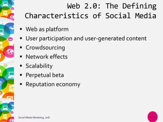 Web 2.0: The Defining
Characteristics of Social Media
 Web as platform
 User participation and user-generated content
 Crowdsourcing
 Network effects
 Scalability
 Perpetual beta
 Reputation economy
Social Media Marketing, 2e© 1-10
 