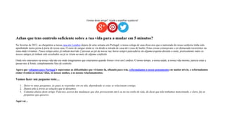Gostas deste artigo? Ajuda a espalhar a palavra!
Achas que tens controlo suficiente sobre a tua vida para a mudar em 5 minutos?
No Inverno de 2012, ao chegarmos a nossa casa em Londres depois de uma semana em Portugal, o nosso colega de casa disse-nos que o namorado do nosso senhorio tinha sido
apunhalado numa perna à porta de nossa casa. O rasto de sangue ainda se via desde a entrada de casa até à casa de banho. Estas coisas começavam a ser demasiado recorrentes na
zona onde viviamos. Pouco tempo antes já tinham morrido 2 pessoas ao pé da nossa rua, havia sempre pancadaria em alguma esquina durante a noite, praticamente todos os
nossos amigos já tinham sido assaltados ou já se viram no meio de alguma confusão.
Onde nós estavamos na nossa vida não era onde imaginamos que estariamos quando fomos viver em Londres. O nosso tempo, a nossa saúde, a nossa vida mesmo, parecia estar a
passar-nos à frente, completamente fora de controlo.
Agora que voltamos para Portugal e superamos as difículdades que viviamos lá, olhando para trás, reformulamos o nosso pensamento em muitos níveis, e reformulamos
como vivemos as nossas vidas, os nossos sonhos, e os nossos relacionamentos.
Vamos fazer um pequeno teste…
1. Deixo-te umas perguntas, às quais tu respondes sim ou não, dependendo se estas se relacionam contigo.
2. Depois põe à prova as soluções que te deixamos.
3. Comenta abaixo deste artigo. Fala-nos acerca das mudanças que elas provocaram em ti ou no teu estilo de vida, dá dicas que não tenhamos mencionado, e claro, faz as
perguntas que quiseres.
Aqui vai…
 