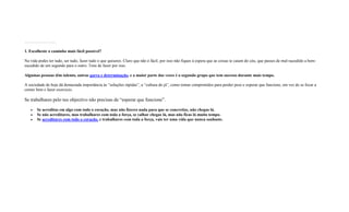 …………………..
1. Escolheste o caminho mais fácil possível?
Na vida podes ter tudo, ser tudo, fazer tudo o que quiseres. Claro que não é fácil, por isso não fiques à espera que as coisas te caiam do céu, que passes de mal-sucedido a bem-
sucedido de um segundo para o outro. Tens de fazer por isso.
Algumas pessoas têm talento, outras garra e determinação, e a maior parte das vezes é o segundo grupo que tem sucesso durante mais tempo.
A sociedade de hoje dá demasiada importância às “soluções rápidas”, a “cultura do já”, como tomar comprimidos para perder peso e esperar que funcione, em vez de se focar a
comer bem e fazer exercicio.
Se trabalhares pelo teu objectivo não precisas de “esperar que funcione”.
 Se acreditas em algo com todo o coração, mas não fizeres nada para que se concretize, não chegas lá.
 Se não acreditares, mas trabalhares com toda a força, se calhar chegas lá, mas não ficas lá muito tempo.
 Se acreditares com todo o coração, e trabalhares com toda a força, vais ter uma vida que nunca sonhaste.
 