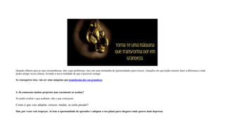 Quando olhares para as tuas circunstâncias, não vejas problemas, mas sim uma montanha de oportunidades para crescer, situações em que podes mesmo fazer a diferença e onde
podes atingir novas alturas, levando a nova realidade do que é possível contigo.
Se conseguires isto, vais ser uma máquina que transforma dor em grandeza.
4. Já começaste muitos projectos mas raramente os acabas?
Só podes avaliar o que acabaste, não o que começaste.
Como é que vais adaptar, crescer, mudar, se estás parado?
Sim, por vezes vais tropeçar. Aí tens a oportunidade de aprender e adaptar o teu plano para chegares onde queres mais depressa.
 