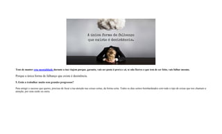 Tens de manter esta mentalidade durante a tua viajem porque, garanto, vais ser posto à prova e aí, se não fizeres o que tem de ser feito, vais falhar mesmo.
Porque a única forma de falhanço que existe é desistência.
5. Estás a trabalhar muito sem grandes progressos?
Para atingir o sucesso que queres, precisas de focar a tua atenção nas coisas certas, da forma certa. Todos os dias somos bombardeados com todo o tipo de coisas que nos chamam a
atenção, por uma razão ou outra.
 