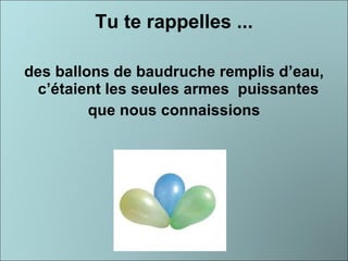 Tu te rappelles ... des ballons de baudruche remplis d’eau, c’étaient les seules armes  puissantes  que nous connaissions 