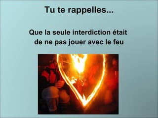 Tu te rappelles... Que la seule interdiction était  de ne pas jouer avec le feu 