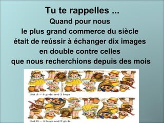 Tu te rappelles ... Quand pour nous  le plus grand commerce du siècle  était de reússir à échanger dix images  en double contre celles  que nous recherchions depuis des mois 