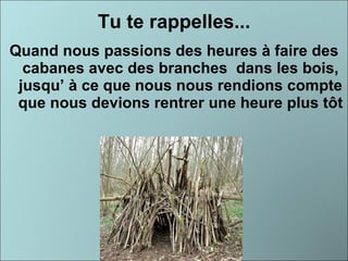 Tu te rappelles... Quand nous passions des heures à faire des cabanes avec des branches  dans les bois, jusqu’ à ce que nous nous rendions compte que nous devions rentrer une heure plus tôt 