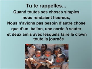 Tu te rappelles... Quand toutes ses choses simples  nous rendaient heureux,  Nous n’avions pas besoin d’autre chose  que d’un  ballon, une corde à sauter  et deux amis avec lesquels faire le clown toute la journée 