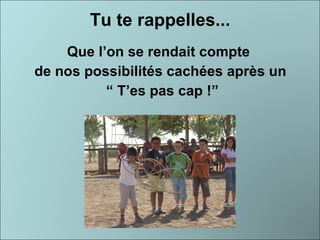 Tu te rappelles... Que l’on se rendait compte  de nos possibilités cachées après un “  T’es pas cap !” 