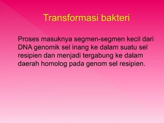 Transformasi bakteri 
Proses masuknya segmen-segmen kecil dari 
DNA genomik sel inang ke dalam suatu sel 
resipien dan menjadi tergabung ke dalam 
daerah homolog pada genom sel resipien. 
 
