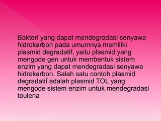 Bakteri yang dapat mendegradasi senyawa 
hidrokarbon pada umumnya memiliki 
plasmid degradatif, yaitu plasmid yang 
mengode gen untuk membentuk sistem 
enzim yang dapat mendegradasi senyawa 
hidrokarbon. Salah satu contoh plasmid 
degradatif adalah plasmid TOL yang 
mengode sistem enzim untuk mendegradasi 
toulena 
 