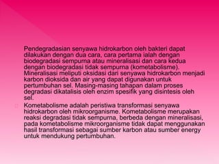 Pendegradasian senyawa hidrokarbon oleh bakteri dapat 
dilakukan dengan dua cara, cara pertama ialah dengan 
biodegradasi sempurna atau mineralisasi dan cara kedua 
dengan biodegradasi tidak sempurna (kometabolisme). 
Mineralisasi meliputi oksidasi dari senyawa hidrokarbon menjadi 
karbon dioksida dan air yang dapat digunakan untuk 
pertumbuhan sel. Masing-masing tahapan dalam proses 
degradasi dikatalisis oleh enzim spesifik yang disintesis oleh 
sel. 
Kometabolisme adalah peristiwa transformasi senyawa 
hidrokarbon oleh mikroorganisme. Kometabolisme merupakan 
reaksi degradasi tidak sempurna, berbeda dengan mineralisasi, 
pada kometabolisme mikroorganisme tidak dapat menggunakan 
hasil transformasi sebagai sumber karbon atau sumber energy 
untuk mendukung pertumbuhan. 
 