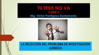 TU TESIS NO VA
PARTE 2
Mg. Víctor Pantigoso Bustamante.
LA SELECCIÓN DEL PROBLEMA DE INVESTIGACION
JURIDICO
 