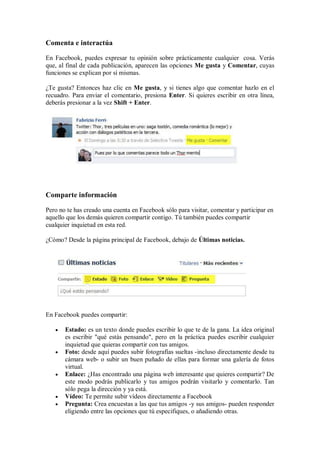 Comenta e interactúa
En Facebook, puedes expresar tu opinión sobre prácticamente cualquier cosa. Verás
que, al final de cada publicación, aparecen las opciones Me gusta y Comentar, cuyas
funciones se explican por sí mismas.
¿Te gusta? Entonces haz clic en Me gusta, y si tienes algo que comentar hazlo en el
recuadro. Para enviar el comentario, presiona Enter. Si quieres escribir en otra línea,
deberás presionar a la vez Shift + Enter.
Comparte información
Pero no te has creado una cuenta en Facebook sólo para visitar, comentar y participar en
aquello que los demás quieren compartir contigo. Tú también puedes compartir
cualquier inquietud en esta red.
¿Cómo? Desde la página principal de Facebook, debajo de Últimas noticias.
En Facebook puedes compartir:
 Estado: es un texto donde puedes escribir lo que te de la gana. La idea original
es escribir "qué estás pensando", pero en la práctica puedes escribir cualquier
inquietud que quieras compartir con tus amigos.
 Foto: desde aquí puedes subir fotografías sueltas -incluso directamente desde tu
cámara web- o subir un buen puñado de ellas para formar una galería de fotos
virtual.
 Enlace: ¿Has encontrado una página web interesante que quieres compartir? De
este modo podrás publicarlo y tus amigos podrán visitarlo y comentarlo. Tan
sólo pega la dirección y ya está.
 Vídeo: Te permite subir vídeos directamente a Facebook
 Pregunta: Crea encuestas a las que tus amigos -y sus amigos- pueden responder
eligiendo entre las opciones que tú especifiques, o añadiendo otras.
 