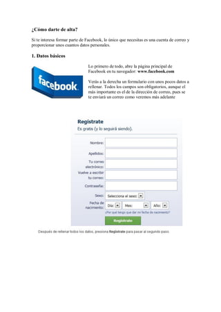 ¿Cómo darte de alta?
Si te interesa formar parte de Facebook, lo único que necesitas es una cuenta de correo y
proporcionar unos cuantos datos personales.
1. Datos básicos
Lo primero de todo, abre la página principal de
Facebook en tu navegador: www.facebook.com
Verás a la derecha un formulario con unos pocos datos a
rellenar. Todos los campos son obligatorios, aunque el
más importante es el de la dirección de correo, pues se
te enviará un correo como veremos más adelante
 