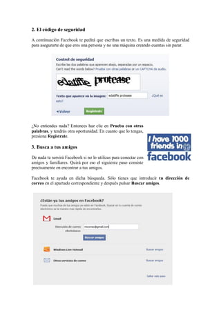 2. El código de seguridad
A continuación Facebook te pedirá que escribas un texto. Es una medida de seguridad
para asegurarte de que eres una persona y no una máquina creando cuentas sin parar.
¿No entiendes nada? Entonces haz clic en Prueba con otras
palabras, y tendrás otra oportunidad. En cuanto que lo tengas,
presiona Regístrate.
3. Busca a tus amigos
De nada te servirá Facebook si no lo utilizas para conectar con
amigos y familiares. Quizá por eso el siguiente paso consiste
precisamente en encontrar a tus amigos.
Facebook te ayuda en dicha búsqueda. Sólo tienes que introducir tu dirección de
correo en el apartado correspondiente y después pulsar Buscar amigos.
 