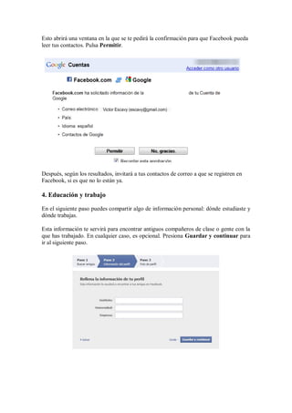 Esto abrirá una ventana en la que se te pedirá la confirmación para que Facebook pueda
leer tus contactos. Pulsa Permitir.
Después, según los resultados, invitará a tus contactos de correo a que se registren en
Facebook, si es que no lo están ya.
4. Educación y trabajo
En el siguiente paso puedes compartir algo de información personal: dónde estudiaste y
dónde trabajas.
Esta información te servirá para encontrar antiguos compañeros de clase o gente con la
que has trabajado. En cualquier caso, es opcional. Presiona Guardar y continuar para
ir al siguiente paso.
 