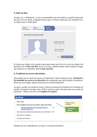 5. Sube tu foto
Aunque no es obligatorio, es muy recomendable que personalices tu perfil incluyendo
una foto. De este modo, cualquier persona que te conozca sabrá que eres realmente tú y
no alguien que se llama igual.
Si tienes una cámara web, puedes usarla para tomar una foto de tu cara en tiempo real
haciendo clic en Haz una foto. Si no es el caso, también puedes subir cualquier imagen
que tengas en tu ordenador desde Carga una foto.
6. Confirma tu correo electrónico
¿Recuerdas que la cuenta de correo era importante? Ahora sabrás por qué. Facebook te
ha mandado un correo a tu dirección para comprobar que efectivamente te pertenece.
Hasta que no lo hagas, algunas funciones no estarán disponibles.
Así pues, accede a tu cuenta de correo y busca un mensaje de Facebook en tu bandeja de
entrada. El asunto será algo como "Sólo te queda un paso más para tener una cuenta de
Facebook". Ábrelo y haz clic en Completa tu registro.
Después de esto, enhorabuena, ya tienes tu cuenta de Facebook.
 