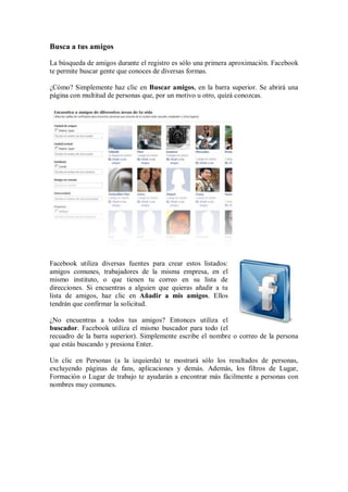 Busca a tus amigos
La búsqueda de amigos durante el registro es sólo una primera aproximación. Facebook
te permite buscar gente que conoces de diversas formas.
¿Cómo? Simplemente haz clic en Buscar amigos, en la barra superior. Se abrirá una
página con multitud de personas que, por un motivo u otro, quizá conozcas.
Facebook utiliza diversas fuentes para crear estos listados:
amigos comunes, trabajadores de la misma empresa, en el
mismo instituto, o que tienen tu correo en su lista de
direcciones. Si encuentras a alguien que quieras añadir a tu
lista de amigos, haz clic en Añadir a mis amigos. Ellos
tendrán que confirmar la solicitud.
¿No encuentras a todos tus amigos? Entonces utiliza el
buscador. Facebook utiliza el mismo buscador para todo (el
recuadro de la barra superior). Simplemente escribe el nombre o correo de la persona
que estás buscando y presiona Enter.
Un clic en Personas (a la izquierda) te mostrará sólo los resultados de personas,
excluyendo páginas de fans, aplicaciones y demás. Además, los filtros de Lugar,
Formación o Lugar de trabajo te ayudarán a encontrar más fácilmente a personas con
nombres muy comunes.
 