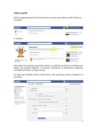Edita tu perfil
Desde la página principal de Facebook tienes un enlace para editar tu perfil. Pincha en
tu nombre:
Y cambia a:
Son muchos los apartados que puedes rellenar: tu ciudad de nacimiento, los idiomas que
hablas, una pequeña biografía, tu situación sentimental, tu información académica,
actividades favoritas y un largo etcétera.
No tienes que rellenarlo todo ni mucho menos: sólo aquello que quieras compartir con
los demás.
 