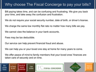 Why choose The Fiscal Concierge to pay your bills?
   Bill paying takes time, and can be confusing and frustrating. We give you back
   your time, and take away the confusion and frustration.

   We do not require your social security number, date of birth, or driver’s license.

   We charge the same low monthly flat rate no matter how many bills we pay.

   We cannot view the balance in your bank accounts.

   Fees may be tax deductible.

   Our service can help prevent financial fraud and abuse.

   We can help you or your loved one stay at home for many years to come.

   We offer peace of mind to family members that your loved ones’ finances are
   taken care of securely and on time.


 Why                 Security &                                      Special Offer     How to
         Is Fiscon                  Case
choose                Industry                                      Free 3 mo. trial   sign up
          for me?                  studies
Fiscon               Credentials
 