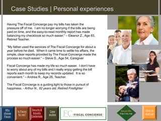 Case Studies | Personal experiences

  Having The Fiscal Concierge pay my bills has taken the
  pressure off of me. I am no longer worrying if the bills are being
  paid on time, and the easy-to-read monthly report has made
  balancing my checkbook so much easier.” – Eleanor Z., Age 83,
  Retired Teacher.

  “My father used the services of The Fiscal Concierge for about a
  year before he died. When it came time to settle his affairs, the
  simple, clear reports provided by The Fiscal Concierge made the
  process so much easier.” – Steve S., Age 54, Caregiver

  Fiscal Concierge has made my life so much easier. I don’t have
  to worry about any of my bills and I really enjoy getting the bill
  reports each month to keep my records updated. It is so
  convenient.” – Andrea R., Age 26, Teacher.

  The Fiscal Concierge is a guiding light to those in pursuit of
  happiness. - Arthur N., 82 years old, Retired Firefighter




 Why                   Security &                                       Special Offer     How to
           Is Fiscon                  Case
choose                  Industry                                       Free 3 mo. trial   sign up
            for me?                  studies
Fiscon                 Credentials
 