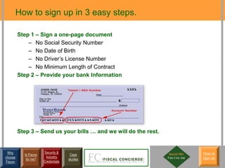 How to sign up in 3 easy steps.

         Step 1 – Sign a one-page document
             – No Social Security Number
             – No Date of Birth
             – No Driver’s License Number
             – No Minimum Length of Contract
         Step 2 – Provide your bank Information




         Step 3 – Send us your bills … and we will do the rest.


 Why                   Security &                                  Special Offer     How to
           Is Fiscon                  Case
choose                  Industry                                  Free 3 mo. trial   sign up
            for me?                  studies
Fiscon                 Credentials
 