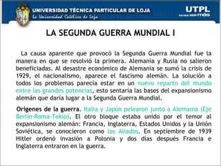 LA SEGUNDA GUERRA MUNDIAL I La causa aparente que provocó la Segunda Guerra Mundial fue la manera en que se resolvió la primera. Alemania y Rusia no salieron beneficiadas. Al desastre económico de Alemania se sumó la crisis de 1929, el nacionalismo, aparece el fascismo alemán. La solución a todos los problemas parecía estar en un  nuevo reparto del mundo entre las grandes potencias , esto sentaría las bases del expansionismo alemán que daría lugar a la Segunda Guerra Mundial. Orígenes de la guerra .  Italia y Japón pelearon junto a Alemania (Eje Berlín-Roma-Tokio) . El otro bloque estaba unido por el temor al expansionismo alemán: Francia, Inglaterra, Estados Unidos y la Unión Soviética, se conocieron como  los Aliados . En septiembre de 1939 Hitler ordenó invasión a Polonia y dos días después Francia e Inglaterra entraron en la guerra.  