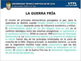 LA GUERRA FRÍA El triunfo de principios democráticos presagiaba la paz, pero la esperanza se deshizo cuando  Estados Unidos y la Unión Soviética formaron bloques  buscando zonas de influencia económica y militar. El  enfrentamiento global de los dos bloques tuvo su raíz  en el conflicto ideológico entre dos sistemas antagónicos:  el capitalismo y el socialismo soviético . OTAN se crea en 1949 ( defensa de libertades democráticas ).  La  lucha contra la miseria y la renuncia al empleo de la fuerza  fueron dos de los principios enfatizados en la carta de creación de la ONU.  Órgano principal: la Asamblea General. La lucha por la hegemonía mundial trajo como  consecuencia  que las dos potencias:  Unión Soviética y Estados Unidos se interesaran en las armas . El  objetivo  de la Guerra Fría  fue la  dominación hegemónica de una de las dos potencias . 