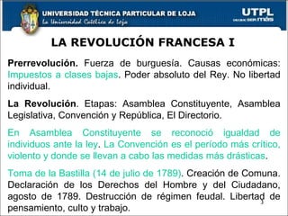 LA REVOLUCIÓN FRANCESA I Prerrevolución.  Fuerza de burguesía. Causas económicas:  Impuestos a clases bajas . Poder absoluto del Rey. No libertad individual. La Revolución . Etapas: Asamblea Constituyente, Asamblea Legislativa, Convención y República, El Directorio.  En Asamblea Constituyente se  reconoció igualdad de individuos ante la ley .   La Convención es el período más crítico, violento y donde se llevan a cabo las medidas más drásticas . Toma de la Bastilla (14 de julio de 1789) . Creación de Comuna. Declaración de los Derechos del Hombre y del Ciudadano, agosto de 1789. Destrucción de régimen feudal. Libertad de pensamiento, culto y trabajo. 