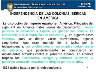INDEPENDENCIA DE LAS COLONIAS IBÉRICAS EN AMÉRICA La disolución del Imperio español en América.  Principios del siglo XIX en América había signos de descontento.  Fondos públicos se desviaron a España por guerra con Francia .  La resistencia a la tributación fue constante  y, en algunos casos  violenta , pues se dieron varios movimientos, algunos sangrientos, que eran anuncio de la lucha por la independencia.  Los criollos crearon sus propias juntas locales de gobierno , que posteriormente se convirtieron en movimientos armados contra el gobierno español. En América hispana los  funcionarios, clérigos y militares utilizaron su poder en contra del movimiento dirigido por los criollos . 1824 última batalla por la Independencia. 5 