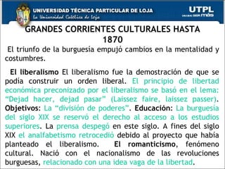 GRANDES CORRIENTES CULTURALES HASTA 1870 El triunfo de la burguesía empujó cambios en la mentalidad y costumbres. El liberalismo  El liberalismo fue la demostración de que se podía construir un orden liberal.  El principio de libertad económica preconizado por el liberalismo se basó en el lema: “Dejad hacer, dejad pasar” (Laissez faire, laissez passer) .  Objetivos :  La “división de poderes” .  Educación :  La burguesía del siglo XIX se reservó el derecho al acceso a los estudios superiores . La  prensa   despegó  en este siglo. A fines del siglo XIX  el analfabetismo retrocedió  debido al proyecto que había planteado el liberalismo.  El   romanticismo , fenómeno cultural. Nació con el nacionalismo de las revoluciones burguesas,  relacionado con una idea vaga de la libertad . 
