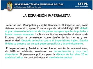 LA EXPANSIÓN IMPERIALISTA Imperialismo . Monopolios y capital financiero. El imperialismo, como sistema económico, apareció en la segunda mitad del siglo XIX,  debido al gran desarrollo industrial de los países europeos que les impulsaba a buscar nuevos mercados . La Doctrina Monroe expresaba el derecho de Estados Unidos a permanecer como dueño de las tierras y con superioridad.  Después de luchar contra el imperialismo inglés, Estados Unidos se propuso ser un país poderoso política y económicamente . El imperialismo y América Latina.  Las economías latinoamericanas, de 1870 en adelante, mostraron un  decrecimiento y muy poco dinamismo .  El panorama político para la  década de los años 20 en América Latina , se caracterizó por el  movimiento sindical . 
