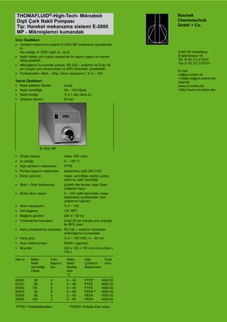 Reichelt
	 Chemietechnik
	 GmbH + Co.
		 D-69126 Heidelberg
		 Englerstrasse 18
		 Tel. (0 62 21) 3125-0
		 Fax (0 62 21) 312510
		 E-mail: 	
	 rct@rct-online.de 	
	 <mailto:rct@rct-online.de>
		 Internet: 	
	 www.rct-online.de 	
	 <http://www.rct-online.de>
THOMAFLUID®-High-Tech- Mıknatıslı
Dişli Çark Nakil Pompası
Tip: Hareket mekanızma sistemi E-2000
MP - Mikroişlemci kumandalı
Ürün Özellikleri:
•	 Hareket mekanızma sistemi E-2000 MP kademesiz ayaralanabi-
lir. 	
Hız aralığı: 0- 2000 UpM ve  ∆p=0
•	 Nakil miktarı yön tuşları sayesinde ön seçimi yapılır ve hemen
dijital gösterilir.
•	 Mikroişlemci kumandalı pompa, RS 232 – arabirim ve D-tipi 25
pin kutuplu priz donanımlıdır ve SPS üzerinden yönetilebilir.
•	 Fonksiyonları: Start – Stop, Devir varyasyonu: % 0 – 100.
Teknik Özellikleri:
•	 Nakil edilebilir Madde:	 sıvılar
•	 Nakil verimliliği:	 38 – 105 l/Saat.
•	 Nakil tamlığı:	 % 0,1 den daha iyi
•	 Çalışma basıncı:	 20 bar
•	 Düşük basınç:	 maks. 950 mbar
•	 Isı aralığı:	 0 – +40 °C
•	 Dişli çarkların malzemesi:	 PTFE
•	 Pompa başının malzemesi:	 paslanmaz çelik (SS 316)
•	 Ekran görüntü:	 maks. verimliliğe orantılı yüzde 	
		 verisi ile nakil verimliliği
•	 Start – Stop fonksiyonlu:	 sürekli röle teması veya Open 	
		 Collector Input
•	 Motor devir sayısı:	 0 – 100 UpM (devir/dak.) arası 	
		 kademesiz ayarlanabilir, hızlı 	
		 çalıştırma tuşludur
•	 Devir varyasyon:	 % 0 – 100
•	 Hat baglantı:	 1/4" NPT
•	 Bağlantı gerilimi:	 220 V / 50 Hz
•	 Yönlendirme komutası:	 D-tipi 25 pin kutuplu priz aracılığı 	
		 ile SPS üzeri
•	 Harici yönlendirme komutası:	 RS 232 – arabirim üzerinden 	
		 (mikroişlemci kumandalı)
•	 Hariç giriş:	 % 0 – 100 VDC, 4 – 20 mA
•	 Ayar mekanızması:	 RoHS- uygundur
•	 Boyutlar:	 320 x 130 x 150 mm (Uzu.xGen.x	
		 Yük.)
Kat.no	 Maks. 	 Fark	 Maks.	 Dişli 	 Fiyat
	 Nakil	 Basıncı	 Nakil	 Çarkların	 Avro
	 Verimliliği	 bar	 Madde	 Malzemesiı	
	 l/Saat	 	 Isısı	 	
	 	 	 °C	
	
83000	 38	 8	 0 – 40	 PTFE*	 4950,00
83001	 68	 6	 0 – 40	 PTFE	 4950,00
83002	 105	 3	 0 – 40	 PTFE	 4950,00
83003	 38	 8	 0 – 95	 PEEK**	 4950,00
83004	 68	 6	 0 – 95	 PEEK	 4950,00
83005	 105	 3	 0 – 95	 PEEK	 4950,00
*PTFE= Politetrafloretilen                 **PEEK= Polieter-Eter keton
E-1500 MP
 