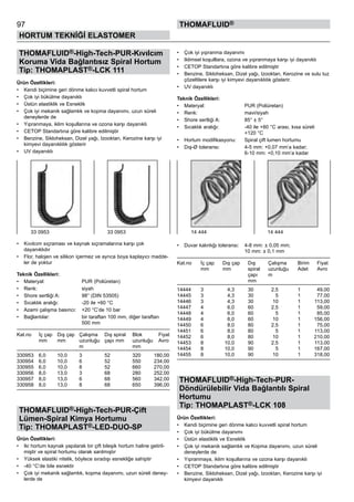 97
HORTUM TEKNİĞİ ELASTOMER
thomafluid®
THOMAFLUID®-High-Tech-PUR-Kıvılcım
Koruma Vida Bağlantısız Spiral Hortum
Tip: THOMAPLAST®-LCK 111
Ürün Özellikleri:
•	 Kendi biçimine geri dönme kalıcı kuvvetli spiral hortum
•	 Çok iyi bükülme dayanıklı
•	 Üstün elastiklik ve Esneklik
•	 Çok iyi mekanik sağlamlık ve kopma dayanımı, uzun süreli
deneylerde de
•	 Yıpranmaya, iklim koşullarına ve ozona karşı dayanıklı
•	 CETOP Standartına göre kalibre edilmiştir
•	 Benzine, Sikloheksan, Dizel yağı, Izooktan, Kerozine karşı iyi
kimyevi dayanıklılık gösterir
•	 UV dayanıklı
•	 Kıvılcım sıçraması ve kaynak sıçramalarına karşı çok
dayanıklıdır
•	 Flor, halojen ve silikon içermez ve ayrıca boya kaplayıcı madde-
ler de yoktur
Teknik Özellikleri:
•	 Materyal:	 PUR (Poliüretan)
•	 Renk:	 siyah
•	 Shore sertliği A:	 98° (DIN 53505)
•	 Sıcaklık aralığı:	 -20 ile +60 °C
•	 Azami çalışma basıncı:	 +20 °C’de 10 bar
•	 Bağlantılar:	 bir taraftan 100 mm, diğer taraftan 	
		 500 mm
Kat.no	 İç çap	 Dış çap	 Çalışma	 Dış spiral	 Blok	 Fiyat
	 mm	 mm	 uzunluğu	 çapı mm	 uzunluğu	 Avro	
	 	 	 m	 	 mm
330953	 6,0	 10,0	 3	 52	 320	 180,00
330954	 6,0	 10,0	 6	 52	 550	 234,00
330955	 6,0	 10,0	 8	 52	 660	 270,00
330956	 8,0	 13,0	 3	 68	 280	 252,00
330957	 8,0	 13,0	 6	 68	 560	 342,00
330958	 8,0	 13,0	 8	 68	 650	 396,00
THOMAFLUID®-High-Tech-PUR-Çift
Lümen-Spiral Kimya Hortumu
Tip: THOMAPLAST®-LED-DUO-SP
Ürün Özellikleri:
•	 Iki hortum kaynak yapılarak bir çift bileşik hortum haline getiril-
miştir ve spiral hortumu olarak sarılmıştır
•	 Yüksek elastiki nitelik, böylece sıradışı esnekliğe sahiptir
•	 -40 °C’de bile esnektir
•	 Çok iyi mekanik sağlamlık, kopma dayanımı, uzun süreli deney-
lerde de
•	 Çok iyi yıpranma dayanımı
•	 Iklimsel koşulllara, ozona ve yıpranmaya karşı iyi dayanıklı
•	 CETOP Standartına göre kalibre edilmiştir
•	 Benzine, Sikloheksan, Dizel yağı, Izooktan, Kerozine ve sulu tuz
çözeltilere karşı iyi kimyevi dayanıklılık gösterir.
•	 UV dayanıklı
Teknik Özellikleri:
•	 Materyal:	 PUR (Poliüretan)
•	 Renk:	 mavi/siyah
•	 Shore sertliği A:	 85° ± 5°
•	 Sıcaklık aralığı:	 -40 ile +80 °C arası, kısa süreli 	
		 +120 °C
•	 Hortum modifikasyonu:	 Spiral çift lumen hortumu
•	 Dış-Ø toleransı:	 4-5 mm: +0,07 mm’a kadar;	
		 6-10 mm: +0,10 mm’a kadar
•	 Duvar kalınlığı toleransı:	 4-8 mm: ± 0,05 mm;	
		 10 mm: ± 0,1 mm
Kat.no	 İç çap	 Dış çap	 Dış	 Çalışma	 Birim	 Fiyat
	 mm	 mm	 spiral	 uzunluğu	 Adet	 Avro	
	 	 	 çapı	 m
	 	 	 mm
14444	 3	 4,3	 30	 2,5	 1	 49,00
14445	 3	 4,3	 30	 5	 1	 77,00
14446	 3	 4,3	 30	 10	 1	 113,00
14447	 4	 6,0	 60	 2,5	 1	 59,00
14448	 4	 6,0	 60	 5	 1	 85,00
14449	 4	 6,0	 60	 10	 1	 156,00
14450	 6	 8,0	 80	 2,5	 1	 75,00
14451	 6	 8,0	 80	 5	 1	 113,00
14452	 6	 8,0	 80	 10	 1	 210,00
14453	 8	 10,0	 90	 2,5	 1	 113,00
14454	 8	 10,0	 90	 5	 1	 167,00
14455	 8	 10,0	 90	 10	 1	 318,00
THOMAFLUID®-High-Tech-PUR-
Döndürülebilir Vida Bağlantılı Spiral
Hortumu
Tip: THOMAPLAST®-LCK 108
Ürün Özellikleri:
•	 Kendi biçimine geri dönme kalıcı kuvvetli spiral hortum
•	 Çok iyi bükülme dayanımı
•	 Üstün elastiklik ve Esneklik
•	 Çok iyi mekanik sağlamlık ve Kopma dayanımı, uzun süreli
deneylerde de
•	 Yıpranmaya, iklim koşullarına ve ozona karşı dayanıklı
•	 CETOP Standartına göre kalibre edilmiştir
•	 Benzine, Sikloheksan, Dizel yağı, Izooktan, Kerozine karşı iyi
kimyevi dayanıklı
33 0953 33 0953 14 444 14 444
 