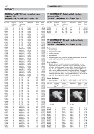 107
SPOJKY
THOMAFLUID®
THOMAFLUID® Erkek vidalı hortum
rekoru, düz
Sistem: THOMAPLAST®-EM 5153
Kat.-No. Hortum Dış yiv Malzeme Birim Fiyat
iç Ø için -vida dişi Adet Euro
mm inç
47440 8 G 1/4” PVDF 3 42,00
47441 10 G 1/4” PVDF 3 51,00
47442 12 G 1/4” PVDF 2 60,00
47443 4 G 3/8” PVDF 3 33,00
47444 6 G 3/8” PVDF 3 42,00
47445 8 G 3/8” PVDF 3 45,00
47446 10 G 3/8” PVDF 3 54,00
47447 12 G 3/8” PVDF 2 84,00
47448 4 G 1/2” PVDF 3 33,00
47449 6 G 1/2” PVDF 3 42,00
47450 8 G 1/2” PVDF 3 57,00
47451 10 G 1/2” PVDF 3 66,00
47452 12 G 1/2” PVDF 2 87,00
47453 4 NPT 1/8” PVDF 3 30,00
47454 6 NPT 1/8” PVDF 3 39,00
47455 8 NPT 1/8” PVDF 3 39,00
47456 4 NPT 1/4” PVDF 3 39,00
47457 6 NPT 1/4” PVDF 3 39,00
47458 8 NPT 1/4” PVDF 3 42,00
47459 10 NPT 1/4” PVDF 3 51,00
47460 12 NPT 1/4” PVDF 2 60,00
47461 4 NPT 3/8” PVDF 3 33,00
47462 6 NPT 3/8” PVDF 3 42,00
47463 8 NPT 3/8” PVDF 3 45,00
47464 10 NPT 3/8” PVDF 3 54,00
47465 12 NPT 3/8” PVDF 2 84,00
47466 4 NPT 1/2” PVDF 3 33,00
47467 6 NPT 1/2” PVDF 3 42,00
47468 8 NPT 1/2” PVDF 3 57,00
47469 10 NPT 1/2” PVDF 3 66,00
47470 12 NPT 1/2” PVDF 2 87,00
47471 4 G 1/8” PP 10 36,00
47472 6 G 1/8” PP 10 62,00
47473 8 G 1/8” PP 10 85,00
47474 4 G 1/4” PP 10 39,00
47475 6 G 1/4” PP 10 67,00
47476 8 G 1/4” PP 10 87,00
47477 10 G 1/4” PP 5 67,00
47478 12 G 1/4” PP 5 97,00
47479 4 G 3/8” PP 10 80,00
47480 6 G 3/8” PP 10 90,00
47481 8 G 3/8” PP 10 90,00
47482 10 G 3/8” PP 5 57,00
47483 12 G 3/8” PP 5 85,00
47484 4 G 1/2” PP 10 82,00
47485 6 G 1/2” PP 10 90,00
47486 8 G 1/2” PP 10 95,00
47487 10 G 1/2” PP 5 67,00
47488 12 G 1/2” PP 5 90,00
47489 4 NPT 1/8” PP 10 36,00
47490 6 NPT 1/8” PP 10 62,00
47491 8 NPT 1/8” PP 10 90,00
47492 4 NPT 1/4” PP 10 39,00
47493 6 NPT 1/4” PP 10 67,00
47494 8 NPT 1/4” PP 10 87,00
47495 10 NPT 1/4” PP 5 67,00
47496 12 NPT 1/4” PP 5 97,00
47497 4 NPT 3/8” PP 10 80,00
47498 6 NPT 3/8” PP 10 90,00
47499 8 NPT 3/8” PP 10 90,00
47500 10 NPT 3/8” PP 5 60,00
47501 12 NPT 3/8” PP 5 85,00
47502 4 NPT 1/2” PP 10 90,00
THOMAFLUID® Erkek vidalı hortum
rekoru, düz
Sistem: THOMAPLAST®-EM 5153
Kat.-No. Hortum Dış yiv Malzeme Birim Fiyat
iç Ø için -vida dişi Adet Euro
mm inç
47503 6 NPT 1/2” PP 10 90,00
47504 8 NPT 1/2” PP 10 100,00
47505 10 NPT 1/2” PP 5 67,00
47506 12 NPT 1/2” PP 5 90,00
THOMAFLUID® Dirsek –erkek vidalı
hortum rekoru
Sistem: THOMAPLAST®-EM 5253
Kullanım alanı:
• Tıp teknolojisi
• Kimya laboratuarları
• Nükleer teknoloji
• Biyo-teknoloji
• Saf akışkanların dan agresif ve tehlikeli her türlü likit ve gazları
kadar nakil malzemeleri için kullanılabilir.
Ürün Özellikleri:
• Çözelti, kimyevi ve asitli maddelere dayanıklı vidalı hortum
bağlantısı, bir tarafı G- veya NPT-dış yivli, genel inçli ölçüler-
de, diğer tarafı kaymayan kanallı hortum rekoru, darlaştırılma-
mış dik açılı geçit; tek parça yapı, düşük yapışma eğilimli kay-
gan iç yüzey, kullanıma yönelik, sterilize edilebilen yüksek per-
formanslı polimer malzemesi olan Politetrafluoretilen (PTFE),
Polivinylidenfluorid (PVDF) veya Polipropilen (PP)’ten yapılır. İç
çapı 4 ile 12 mm arası olan elastik hortumlar içindir.
Teknik Özellikleri:
• Azami sıcaklık: +90 °C (PP); +140 °C (PVDF); +150 °C (PTFE)
Kat.-No. Hortum Dış yiv Malzeme Birim Fiyat
iç Ø için -vida dişi Adet Euro
mm inç
47543 4 G 1/8” PTFE 3 42,00
47544 6 G 1/8” PTFE 3 48,00
47545 8 G 1/8” PTFE 3 78,00
47546 4 G 1/4” PTFE 3 45,00
47547 6 G 1/4” PTFE 3 63,00
47548 8 G 1/4” PTFE 3 84,00
47549 10 G 1/4” PTFE 2 84,00
47550 12 G 1/4” PTFE 1 57,00
47551 4 G 3/8” PTFE 3 63,00
47552 6 G 3/8” PTFE 3 75,00
47553 8 G 3/8” PTFE 3 93,00
47554 10 G 3/8” PTFE 2 92,00
47555 12 G 3/8” PTFE 1 59,00
47 543 47 561
 