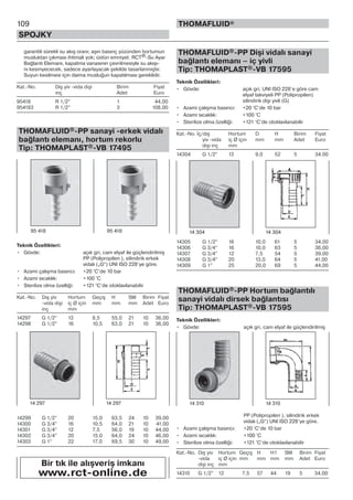 109
SPOJKY
THOMAFLUID®
garantili sürekli su akış oranı; aşırı basınç yüzünden hortumun
musluktan çıkması ihtimali yok; üstün emniyet. RCT®-Su Ayar
Bağlantı Elemanı, kapatma vanasının çevrilmesiyle su akışı-
nı kesmyececek, sadece ayarlayacak şekilde tasarlanmıştır.
Suyun kesilmesi için daima musluğun kapatılması gereklidir.
Kat.-No. Dış yiv -vida dişi Birim Fiyat
inç Adet Euro
95418 R 1/2” 1 44,00
954183 R 1/2” 3 108,00
THOMAFLUID®-PP sanayi -erkek vidalı
bağlantı elemanı, hortum rekorlu
Tip: THOMAPLAST®-VB 17495
Teknik Özellikleri:
• Gövde: açık gri, cam elyaf ile güçlendirilmiş
PP (Polipropilen ), silindirik erkek
vidalı („G“) UNI ISO 228’ye göre.
• Azami çalışma basıncı: +20 °C’de 10 bar
• Azami sıcaklık: +100 °C
• Sterilize olma özelliği: +121 °C’de otoklavlanabilir
Kat.-No. Dış yiv Hortum Geçiş H SW Birim Fiyat
-vida dişi iç Ø için mm mm mm Adet Euro
inç mm
14297 G 1/2” 13 8,5 55,0 21 10 36,00
14298 G 1/2” 16 10,5 63,0 21 10 36,00
14299 G 1/2” 20 15,0 63,5 24 10 39,00
14300 G 3/4” 16 10,5 64,0 21 10 41,00
14301 G 3/4” 12 7,5 56,0 19 10 44,00
14302 G 3/4” 20 15,0 64,0 24 10 46,00
14303 G 1” 22 17,0 69,5 30 10 49,00
THOMAFLUID®-PP Dişi vidalı sanayi
bağlantı elemanı – iç yivli
Tip: THOMAPLAST®-VB 17595
Teknik Özellikleri:
• Gövde: açık gri, UNI ISO 228’e göre cam
elyaf takviyeli PP (Polipropilen)
silindirik dişi yivli (G)
• Azami çalışma basıncı: +20 °C’de 10 bar
• Azami sıcaklık: +100 °C
• Sterilize olma özelliği: +121 °C’de otoklavlanabilir
Kat.-No. İç/dış Hortum D H Birim Fiyat
yiv -vida iç Ø için mm mm Adet Euro
dişi inç mm
14304 G 1/2” 13 9,0 52 5 34,00
14305 G 1/2” 16 10,0 61 5 34,00
14306 G 3/4” 16 10,0 63 5 36,00
14307 G 3/4” 12 7,5 54 5 39,00
14308 G 3/4” 20 13,0 64 5 41,00
14309 G 1” 25 20,0 69 5 44,00
THOMAFLUID®-PP Hortum bağlantılı
sanayi vidalı dirsek bağlantısı
Tip: THOMAPLAST®-VB 17595
Teknik Özellikleri:
• Gövde: açık gri, cam elyaf ile güçlendirilmiş
PP (Polipropilen ), silindirik erkek
vidalı („G“) UNI ISO 228’ye göre.
• Azami çalışma basıncı: +20 °C’de 10 bar
• Azami sıcaklık: +100 °C
• Sterilize olma özelliği: +121 °C’de otoklavlanabilir
Kat.-No. Dış yiv Hortum Geçiş H H1 SW Birim Fiyat
-vida iç Ø için mm mm mm mm Adet Euro
dişi inç mm
14310 G 1/2” 12 7,5 57 44 19 5 34,00
95 418 95 418
Bir tık ile alışveriş imkanı
www.rct-online.de
14 297 14 297 14 310 14 310
14 304 14 304
 