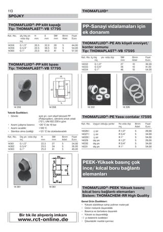 113
SPOJKY
THOMAFLUID®
THOMAFLUID®-PP kilit kapağı
Tip: THOMAPLAST®-VB 17795
Kat.-No. yİç/dış yiv H E SW Birim Fiyat
-vida dişi mm mm mm Adet Euro
inç
14358 G 1/2” 20,5 32,0 28 5 44,00
14359 G 3/4” 22,5 38,5 33 5 54,00
14360 G 1” 23,0 45,0 41 5 57,00
THOMAFLUID®-PP kilit tıpası
Tip: THOMAPLAST®-VB 17795
Teknik Özellikleri:
• Gövde: açık gri, cam elyaf takviyeli PP
(Polipropilen), silindirik erkek vidali
(“G”), UNI ISO 228’e göre
• Azami çalışma basıncı: +20 °C’de 10 bar
• Azami sıcaklık: +100 °C
• Sterilize olma özelliği: +121 °C’de otoklavlanabilir
Kat.-No. Dış yiv -vida dişi H SW Birim Fiyat
inç mm mm Adet Euro
14361 G 1/2” 22,5 27 5 34,00
14362 G 3/4” 23,5 34 5 36,00
14363 G 1” 25,0 41 5 49,00
PP-Sanayi vidalamaları için
ek donanım
THOMAFLUID®-PE Altı köşeli emniyet/
konter somunu
Tip: THOMAPLAST®-VB 17595
Kat.-No. İç/dış yiv -vida dişi SW Birim Fiyat
inç mm Adet Euro
14332 G 1/2” 27 10 36,00
14333 G 3/4” 36 10 41,00
14334 G 1” 46 10 54,00
THOMAFLUID®-PE Yassı contalar 17595
Kat.-No. Uygun olduğu yerler Yiv-vida dişi Birim Fiyat
inç Adet Euro
14326 İ ç yiz R 1/2” 5 29,00
14327 İ ç yiz R 3/4” 5 34,00
14328 İ ç yiz R 1” 5 54,00
14329 dış yiv R 1/2” 5 29,00
14330 dış yiv R 3/4” 5 34,00
14331 dış yiv R 1” 5 54,00
PEEK-Yüksek basınç çok
ince/ kılcal boru bağlantı
elemanları
THOMAFLUID®-PEEK Yüksek basınç
kılcal boru bağlantı elemanları
Sistem: THOMACHEM-RR High Quality
Genel Ürün Özellikleri:
• Yüksek stabiliteye sahip polimer materyali
• Üstün mekanik dayanıklılık
• Basınca ve darbelere dayanıklı
• Yüksek ısı dayanıklılığı
• İ yi dielektrik özellikleri
• Çıkarılabilir madde içermez
14 358 14 358
14 361 14 361
14 332 14 326
Bir tık ile alışveriş imkanı
www.rct-online.de
 